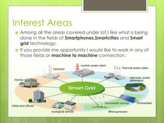Interest Areas
 Among all the areas covered under IoT,I like what is being
done in the fields of Smartphones,Smartcities and Smart
grid technology.
 If you provide me opportunity I would like to work in any of
those fields or machine to machine connection.
 