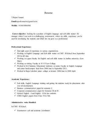Resume
T.Rajani kumari
Email:rajanikumarirs@gmail.com
Mobile: +919010866500
Career objective: Seeking for a position of English language and soft skills trainer/ Hr
manager where I can work in a challenging environment, where my skills, experience can be
used for developing the students and which lets me grow as a professional.
Professional Experience:
 Had eight years of experience in various organizations.
 Working as English Language and Soft skills trainer in CMT –B School from September
2011to till date.
 Working as a guest faculty for English and soft skills trainer in Andhra university (Law
Dept.)
 Working as visiting Faculty in N V P Law College.
 Worked in Sri Chaitanya Educational institutes as senior Faculty in English Language
and center head/campus head from 2008 June to September 2011.
 Worked in Rajya Lakshmi junior college as lecturer 2006 June to 2008 April.
Academic Experience:
 Soft skills, English Language training and getting the students ready for placements after
over all development.
 Business communication paper for semester I.
 Corporate communication paper for Semester III & IV.
 General English –I and English –II for law students.
 CBSE English papers from Class VI to Xth.
Administrative woks Handled:
In CMT –B School
 Examination cell and academic coordinator.
 