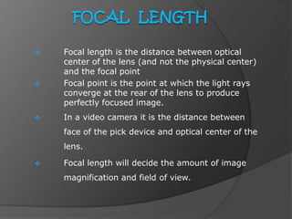  Focal length is the distance between optical
center of the lens (and not the physical center)
and the focal point.
 Focal point is the point at which the light rays
converge at the rear of the lens to produce
perfectly focused image.
 In a video camera it is the distance between
face of the pick device and optical center of the
lens.
 Focal length will decide the amount of image
magnification and field of view.
 