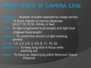 Resolution: Number of pixels captured by image sensor.
Focus: To focus objects at various distances
3,4,5,7,10,15,30, infinity, in feet
Zoom: To take long(lowest focal length) and tight shot
(Highest focal length)
Aperture: To control the amount of light entering
camera
F-stop: 1.4, 2.0, 2.8, 4, 5.6, 8, 11, 16, 22,
Back Focus: To keep long shot in focus while
zooming out.
Macro: To focus an object lying within Minimum Object
Distance.
 