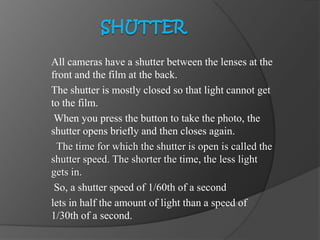 All cameras have a shutter between the lenses at the
front and the film at the back.
The shutter is mostly closed so that light cannot get
to the film.
When you press the button to take the photo, the
shutter opens briefly and then closes again.
The time for which the shutter is open is called the
shutter speed. The shorter the time, the less light
gets in.
So, a shutter speed of 1/60th of a second
lets in half the amount of light than a speed of
1/30th of a second.
 