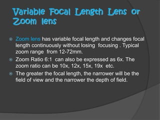 Variable Focal Length Lens or
Zoom lens
 Zoom lens has variable focal length and changes focal
length continuously without losing focusing . Typical
zoom range from 12-72mm.
 Zoom Ratio 6:1 can also be expressed as 6x. The
zoom ratio can be 10x, 12x, 15x, 19x etc.
 The greater the focal length, the narrower will be the
field of view and the narrower the depth of field.
 