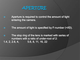  Aperture is required to control the amount of light
entering the camera.
 The amount of light is specified by F-number (=f/D).
 The stop ring of the lens is marked with series of
numbers with a ratio of under-root of 2:
1.4, 2, 2.8, 4, 5.6, 8, 11, 16, 22
 