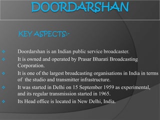 KEY ASPECTS:-
 Doordarshan is an Indian public service broadcaster.
 It is owned and operated by Prasar Bharati Broadcasting
Corporation.
 It is one of the largest broadcasting organisations in India in terms
of the studio and transmitter infrastructure.
 It was started in Delhi on 15 September 1959 as experimental,
and its regular transmission started in 1965.
 Its Head office is located in New Delhi, India.
 