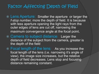  Lens Aperture: Smaller the aperture or larger the
f-stop number, more the depth of field. It is because
with less aperture opening the light rays from the
outer edges of lens are cut off, narrowing the
maximum convergence angle at the focal point.
 Camera to subject distance: Larger the
distance of the subject from the camera, greater is
the depth of the field
 Focal length of the lens: As you increase the
focal length of the lens (i.e. narrowing it’s angle of
view), the image size increases, but the relative
depth of field decreases. Lens stop and focusing
distance remaining constant.
Factor Affecting Depth of Field
 