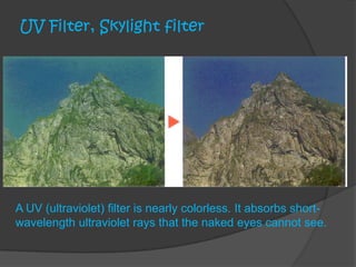 UV Filter, Skylight filter
A UV (ultraviolet) filter is nearly colorless. It absorbs short-
wavelength ultraviolet rays that the naked eyes cannot see.
 