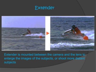 Extender
Extender is mounted between the camera and the lens to
enlarge the images of the subjects, or shoot more distant
subjects
 