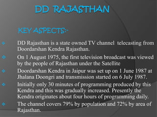 KEY ASPECTS:-
 DD Rajasthan is a state owned TV channel telecasting from
Doordarshan Kendra Rajasthan.
 On 1 August 1975, the first television broadcast was viewed
by the people of Rajasthan under the Satellite
 Doordarshan Kendra in Jaipur was set up on 1 June 1987 at
Jhalana Doongri and transmission started on 6 July 1987.
 Initially only 30 minutes of programming produced by this
Kendra and this was gradually increased. Presently the
Kendra originates about four hours of programming daily.
 The channel covers 79% by population and 72% by area of
Rajasthan.
 