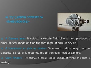 A TV Camera consists of
three sections:-
a) A Camera lens: It selects a certain field of view and produces a
small optical image of it on the face plate of pick up device.
b) A transducer or pick up device: To convert optical image into an
electrical signal. It is mounted inside the main head of camera.
c) View Finder:- It shows a small video image of what the lens is
seeing.
 