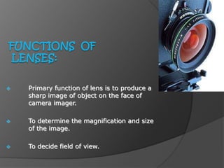  Primary function of lens is to produce a
sharp image of object on the face of
camera imager.
 To determine the magnification and size
of the image.
 To decide field of view.
 
