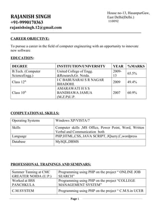 RAJANISH SINGH
+91-9990170363
rajanishsingh.12@gmail.com
CAREER OBJECTIVE:
To pursue a career in the field of computer engineering with an opportunity to innovate
new software.
EDUCATION:
DEGREE INSTITUTION/UNIVERSITY YEAR %MARKS
B.Tech. (Computer
ScienceEngg.)
United College of Engg.
&Research,Gr. Noida.
2009-
13
65.5%
Class 12th I C BABUSARAI S R NAGAR
BHADOHI.
2009 49.4%
Class 10th
AMARAWATI H S S
BANDHAWA JAMUA
(M.Z.P)U.P.
2007 60.9%
COMPUTATIONAL SKILLS:
Operating Systems Windows XP/VISTA/7
Skills Computer skills ,MS Office, Power Point, Word, Written
Verbal and Communication both
Language PHP,HTML,CSS, JAVA SCRIPT, JQuery,C,wordpress
Database MySQL,DBMS
PROFESSIONAL TRAININGS AND SEMINARS:
Summer Tanning at CMC
GREATER NOIDA (U.P.)
Programming using PHP on the project “ ONLINE JOB
SEARCH”
Worked at BSS
PANCHKULA
Programming using PHP on the project “COLLEGE
MANAGEMENT SYSTEM”
C.M.SYSTEM Programming using PHP on the project “ C.M.S.in UCER
Page 1
House no-13, HasanpurGaw,
East Delhi(Delhi.)
110092
 