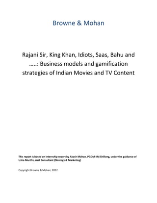 Browne & Mohan



   Rajani Sir, King Khan, Idiots, Saas, Bahu and
      …..: Business models and gamification
   strategies of Indian Movies and TV Content




This report is based on internship report by Akash Mohan, PGDM IIM Shillong, under the guidance of
Usha Murthy, Asst Consultant (Strategy & Marketing)


Copyright Browne & Mohan, 2012
 