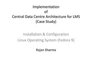 Implementationof Central Data Centre Architecture for LMS(Case Study) Installation & Configuration Linux Operating System (Fedora 9) Rajan Sharma 