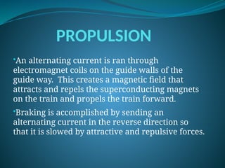 PROPULSION
•An alternating current is ran through
electromagnet coils on the guide walls of the
guide way. This creates a magnetic field that
attracts and repels the superconducting magnets
on the train and propels the train forward.
•Braking is accomplished by sending an
alternating current in the reverse direction so
that it is slowed by attractive and repulsive forces.
 