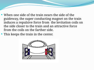  When one side of the train nears the side of the
guideway, the super conducting magnet on the train
induces a repulsive force from the levitation coils on
the side closer to the train and an attractive force
from the coils on the farther side.
 This keeps the train in the center.
 