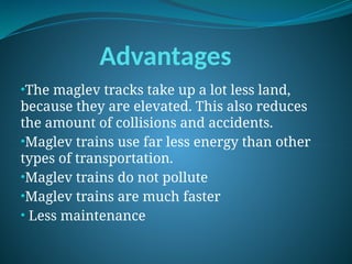 Advantages
•The maglev tracks take up a lot less land,
because they are elevated. This also reduces
the amount of collisions and accidents.
•Maglev trains use far less energy than other
types of transportation.
•Maglev trains do not pollute
•Maglev trains are much faster
• Less maintenance
 