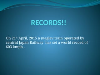 RECORDS!!
On 21st
April, 2015 a maglev train operated by
central Japan Railway has set a world record of
603 kmph .
 