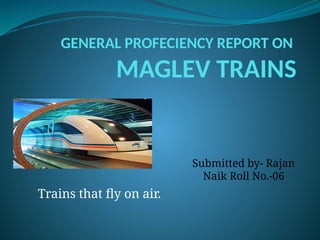 GENERAL PROFECIENCY REPORT ON
MAGLEV TRAINS
Submitted by- Rajan
Naik Roll No.-06
Trains that fly on air.
 