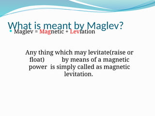 What is meant by Maglev?
 Maglev = Magnetic + Leviation
Any thing which may levitate(raise or
float) by means of a magnetic
power is simply called as magnetic
levitation.
 