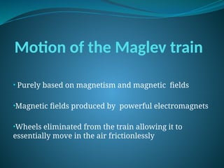 Motion of the Maglev train
• Purely based on magnetism and magnetic fields
•Magnetic fields produced by powerful electromagnets
•Wheels eliminated from the train allowing it to
essentially move in the air frictionlessly
 