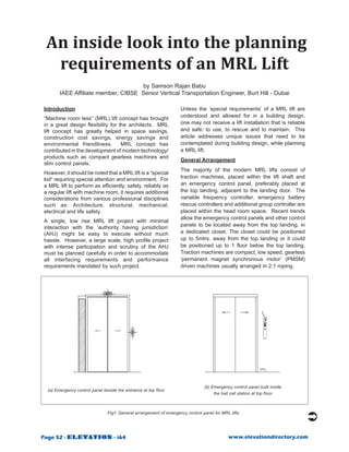 An inside look into the planning
  requirements of an MRL Lift
                                     by Samson Rajan Babu
        IAEE Affiliate member, CIBSE Senior Vertical Transportation Engineer, Burt Hill - Dubai

Introduction                                                         Unless the ‘special requirements’ of a MRL lift are
“Machine room less” (MRL) lift concept has brought                   understood and allowed for in a building design,
in a great design flexibility for the architects. MRL                one may not receive a lift installation that is reliable
lift concept has greatly helped in space savings,                    and safe: to use, to rescue and to maintain. This
construction cost savings, energy savings and                        article addresses unique issues that need to be
environmental friendliness.        MRL concept has                   contemplated during building design, while planning
contributed in the development of modern technology/                 a MRL lift.
products such as compact gearless machines and
                                                                     General Arrangement
slim control panels.
                                                                     The majority of the modern MRL lifts consist of
However, it should be noted that a MRL lift is a “special
kid” requiring special attention and environment. For                traction machines, placed within the lift shaft and
a MRL lift to perform as efficiently, safely, reliably as            an emergency control panel, preferably placed at
a regular lift with machine room, it requires additional             the top landing, adjacent to the landing door. The
considerations from various professional disciplines                 variable frequency controller, emergency battery
such as: Architecture, structural, mechanical,                       rescue controllers and additional group controller are
electrical and life safety.                                          placed within the head room space. Recent trends
                                                                     allow the emergency control panels and other control
A single, low rise MRL lift project with minimal
interaction with the ‘authority having jurisdiction’                 panels to be located away from the top landing, in
(AHJ) might be easy to execute without much                          a dedicated closet. The closet could be positioned
hassle. However, a large scale, high profile project                 up to 5mtrs. away from the top landing or it could
with intense participation and scrutiny of the AHJ                   be positioned up to 1 floor below the top landing.
must be planned carefully in order to accommodate                    Traction machines are compact, low speed, gearless
all interfacing requirements and performance                         ‘permanent magnet synchronous motor’ (PMSM)
requirements mandated by such project.                               driven machines usually arranged in 2:1 roping.




                                                                                 (b) Emergency control panel built inside
  (a) Emergency control panel beside the entrance at top floor
                                                                                      the hall call station at top floor



                                Fig1: General arrangement of emergency control panel for MRL lifts .




Page 52 - ELEVATION - i64                                                                    www.elevationdirectory.com
 