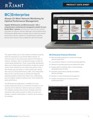 1
|
Rajant BC|Enterprise Product Data Sheet
PRODUCT DATA SHEET
BC|Enterprise
Always-On Mesh Network Monitoring for
Optimal Performance Management
PRODUCT DATA SHEET
r
Together BC|Enterprise and BC|Commander® offer a
comprehensive monitoring and management solution for your
Kinetic Mesh® network, providing both historical and real-time
information for efficient network diagnostics and troubleshooting.
BC|Enterprise (BCE) delivers strategic data on historical network
performance with live updates to complement the real-time,
tactical mesh network views available from BC|Commander.
The system allows you to view network conditions showing
what has transpired on your Kinetic Mesh network. To
maximize ease of use and provide relevant information to
network managers, data is visualized through a number of
customizable dashboards. These customizable dashboards
allow you to obtain graphs that illustrate virtually any aspect
of your mesh network for any chosen time period—now, a
few minutes ago, last week, or a few months ago. Having
fast access to critical performance, traffic, and conﬁguration
data can be a real time-saver to identify and diagnose
potential problems before they impact users, while giving
you the insights needed to optimize your mesh network for
peak performance.
The BC|Enterprise application is installed on its own
locally-hosted web server, so an Internet connection is not
required and no data ever needs to leave your network.
The software provides fast access to strategic data from
individual nodes and/or groups of nodes on trucks and
shovels, a speciﬁc loading dock, or speciﬁc set of sensors,
for example.
BC|Enterprise Features Overview
• Web-accessible application to monitor and manage
network performance
• Low overhead, ‘always-on’ monitoring and data gathering
• Network functionality spanning user-deﬁned time slices
• Analysis data for individual nodes or administratively-
designated groups of nodes
• Automatic system alerts to identify and address
network anomalies
• Remote or on-site monitoring and management
• Creation of individual user accounts to access
monitoring functions
 