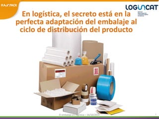 En logística, el secreto está en la 
perfecta adaptación del embalaje al 
ciclo de distribución del producto 
El embalaje en logística – 16/10/2014 2 
 