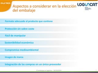 Aspectos a considerar en la elección 
del embalaje 
Formato adecuado al producto que contiene 
Fácil de manipular 
Compromiso medioambiental 
El embalaje en logística – 16/10/2014 3 
Protección sin sobre coste 
Sostenibilidad económica 
Imagen de marca 
Integración de las compras en un único proveedor 
 