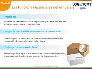 Las funciones esenciales del embalaje 
El embalaje debe facilitar su manipulación y manejo por parte del 
usuario, ya sea cliente o transportista 
El embalaje es un canal más de comunicación de su marca o la 
transmisión del mensaje comercial a clientes 
El embalaje en logística – 16/10/2014 5 
Practicidad 
Imagen de marca: embalaje como carta de presentación 
Embalaje: un coste controlado 
El embalaje debe ayudar a minimizar los costes de manipulación, 
transporte y daños del producto antes de llegar a destino 
 