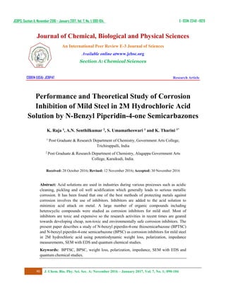JCBPS; Section A; November 2016 – January 2017, Vol. 7, No. 1; 090-104. E- ISSN: 2249 –1929
Journal of Chemical, Biological and Physical Sciences
An International Peer Review E-3 Journal of Sciences
Available online atwww.jcbsc.org
Section A: Chemical Sciences
CODEN (USA): JCBPAT Research Article
90 J. Chem. Bio. Phy. Sci. Sec. A; November 2016 – January 2017, Vol. 7, No. 1; 090-104
Performance and Theoretical Study of Corrosion
Inhibition of Mild Steel in 2M Hydrochloric Acid
Solution by N-Benzyl Piperidin-4-one Semicarbazones
K. Raja 1, A.N. Senthilkumar 2, S. Umamatheswari 1 and K. Tharini 1*
1
Post Graduate & Research Department of Chemistry, Government Arts College,
Trichirappalli, India
2
Post Graduate & Research Department of Chemistry, Alagappa Government Arts
College, Karaikudi, India.
Received: 28 October 2016; Revised: 12 November 2016; Accepted: 30 November 2016
Abstract: Acid solutions are used in industries during various processes such as acidic
cleaning, pickling and oil well acidification which generally leads to serious metallic
corrosion. It has been found that one of the best methods of protecting metals against
corrosion involves the use of inhibitors. Inhibitors are added to the acid solution to
minimize acid attack on metal. A large number of organic compounds including
heterocyclic compounds were studied as corrosion inhibitors for mild steel. Most of
inhibitors are toxic and expensive so the research activities in recent times are geared
towards developing cheap, non-toxic and environmentally safe corrosion inhibitors. The
present paper describes a study of N-benzyl piperdin-4-one thiosemicarbazone (BPTSC)
and N-benzyl piperdin-4-one semicarbazone (BPSC) as corrosion inhibitors for mild steel
in 2M hydrochloric acid using potentiodynamic weight loss, polarization, impedance
measurements, SEM with EDS and quantum chemical studies.
Keywords: BPTSC, BPSC, weight loss, polarization, impedance, SEM with EDS and
quantum chemical studies.
 