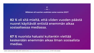 Millainen oli nuorten unelmien some vuonna 2021?
82 % oli sitä mieltä, että viiden vuoden päästä
nuoret käyttävät entistä enemmän aikaa
sosiaalisessa mediassa.
67 % nuorista haluaisi kuitenkin viettää
keskenään enemmän aikaa ilman sosiaalista
mediaa.
21
Lähde: Lasten ja nuorten säätiö, 2021, Unelmien some, https://www.nuori.fi/unelmien-some-2021/ (n=731, 15-18-vuotiaat)
 