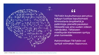 23
TikTokin koukuttavuus perustuu
kykyyn tuottaa loputtomasti
kiinnostavia ärsykkeitä ja
palkintoja: pienellä peukalon
liikkeellä saa aina uuden videon
nähtäväksi. Tällaiseen
mielihyvän kierteeseen syntyy
pian tunneside.
Pahimmillaan TikTokiin voi
syntyä voimakas riippuvuus.
“
Lähde: H. Pönkä, 2024, https://harto.wordpress.com/2024/01/31/7-kysymysta-tiktokiin-liittyvista-huolista/
 