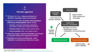 TikTokin algoritmi
 TikTokin For You –videosuositukset on
räätälöity käyttäjän datan perusteella.
 Algoritmi tunnistaa käyttäjän kiinnostuksen
kohteet ja mieltymykset datan avulla:
 Toiminta: videoiden katseluajat, tykkäykset,
kommentit, suosikit, jaot, seuratut tunnukset
 Videoiden tiedot: sisältö, kuvaus, aiheet, äänet
 Laite ja asetukset: kieli, maa, laitteen tiedot
 Algoritmi reagoi nopeasti käyttäjän toimintaan
ja näyttää lisää saman tyyppistä sisältöä.
 Käyttäjä voi kertoa sovellukselle, mistä
tekijöistä, musiikeista ja videoista ei pidä.
24
Kuva: myriammira @Freepik (Free license)
Lähde: TikTok, 19.6.2020, https://newsroom.tiktok.com/en-gb/how-tiktok-recommends-videos-foryou-eu
Uusi video
Algoritmin
For You -suosittelut
Hyvä sitoutuminen Huono sitoutuminen
Vähennetään
videon näyttöjä
Lisätään
videon
näyttöjä
Käyttäjien toiminta:
• Katseluajat, toistot
• Tykkäykset, kommentit ja jaot
Videon tiedot:
• Aihe, kuvaus ym.
• Seuraajat
+
-
Käyttäjien
tiedot
Lisää videoita
samasta aiheesta
 