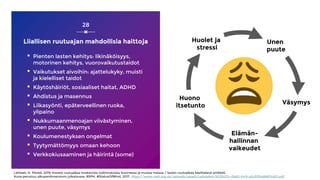 Liiallisen ruutuajan mahdollisia haittoja
▪ Pienten lasten kehitys: likinäköisyys,
motorinen kehitys, vuorovaikutustaidot
▪ Vaikutukset aivoihin: ajattelukyky, muisti
ja kielelliset taidot
▪ Käytöshäiriöt, sosiaaliset haitat, ADHD
▪ Ahdistus ja masennus
▪ Liikasyönti, epäterveellinen ruoka,
ylipaino
▪ Nukkumaanmenoajan viivästyminen,
unen puute, väsymys
▪ Koulumenestyksen ongelmat
▪ Tyytymättömyys omaan kehoon
▪ Verkkokiusaaminen ja häirintä (some)
28
Lähteet: H. Pönkä, 2019, kooste ruutuaikaa koskevista tutkimuksista Suomessa ja muissa maissa / lasten ruutuaikaa käsittelevä artikkeli,
Kuva perustuu alkuperäisversioon julkaisussa: RSPH, #StatusOfMind, 2017, https://www.rsph.org.uk/uploads/assets/uploaded/d125b27c-0b62-41c5-a2c0155a8887cd01.pdf
Unen
puute
Väsymys
Elämän-
hallinnan
vaikeudet
Huono
itsetunto
Huolet ja
stressi
 
