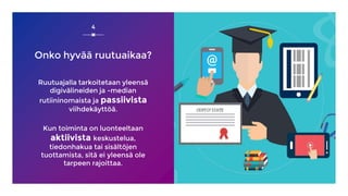 Onko hyvää ruutuaikaa?
Ruutuajalla tarkoitetaan yleensä
digivälineiden ja -median
rutiininomaista ja passiivista
viihdekäyttöä.
Kun toiminta on luonteeltaan
aktiivista keskustelua,
tiedonhakua tai sisältöjen
tuottamista, sitä ei yleensä ole
tarpeen rajoittaa.
4
 