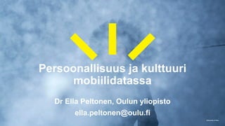 University of Oulu
Persoonallisuus ja kulttuuri
mobiilidatassa
Dr Ella Peltonen, Oulun yliopisto
ella.peltonen@oulu.fi
 