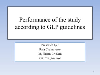 Performance of the study
according to GLP guidelines

          Presented by :
         Raja Chakraverty
         M. Pharm, 3rd Sem
         G.C.T.S ,Asansol



                              1
 