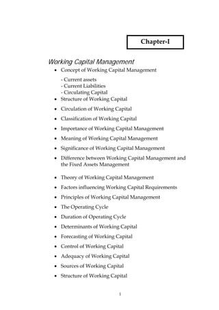 Chapter-I


Working Capital Management
  • Concept of Working Capital Management
    - Current assets
    - Current Liabilities
    - Circulating Capital
  • Structure of Working Capital
  • Circulation of Working Capital
  • Classification of Working Capital
  • Importance of Working Capital Management
  • Meaning of Working Capital Management
  • Significance of Working Capital Management
  • Difference between Working Capital Management and
    the Fixed Assets Management

  • Theory of Working Capital Management
  • Factors influencing Working Capital Requirements
  • Principles of Working Capital Management
  • The Operating Cycle
  • Duration of Operating Cycle
  • Determinants of Working Capital
  • Forecasting of Working Capital
  • Control of Working Capital
  • Adequacy of Working Capital
  • Sources of Working Capital
 • Structure of Working Capital


                             1
 