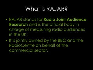 What is RAJAR?
• RAJAR stands for Radio Joint Audience
Research and is the official body in
charge of measuring radio audiences
in the UK.
• It is jointly owned by the BBC and the
RadioCentre on behalf of the
commercial sector.

 