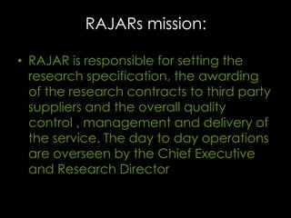 RAJARs mission:
• RAJAR is responsible for setting the
research specification, the awarding
of the research contracts to third party
suppliers and the overall quality
control , management and delivery of
the service. The day to day operations
are overseen by the Chief Executive
and Research Director

 