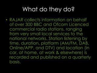 What do they do?
• RAJAR collects information on behalf
of over 300 BBC and Ofcom Licenced
commercial radio stations, ranging
from very small local services to the
national networks. Station listening by
time, duration, platform (AM/FM, DAB,
Online/APP, and DTV) and location (in
car, at home, at work & elsewhere) is
recorded and published on a quarterly
basis.

 