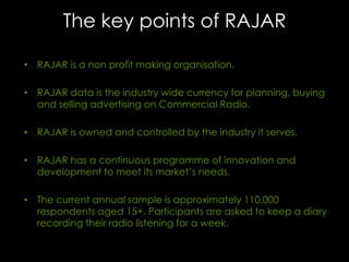 The key points of RAJAR
• RAJAR is a non profit making organisation.
• RAJAR data is the industry wide currency for planning, buying
and selling advertising on Commercial Radio.

• RAJAR is owned and controlled by the industry it serves.
• RAJAR has a continuous programme of innovation and
development to meet its market’s needs.
• The current annual sample is approximately 110,000
respondents aged 15+. Participants are asked to keep a diary
recording their radio listening for a week.

 