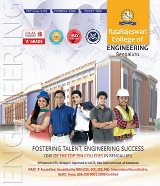 RajaRajeswari
College of
ENGINEERING
Bengaluru
FOSTERING TALENT, ENGINEERING SUCCESS
ONE OF IN BENGALURUTHE TOP TEN COLLEGES
Affiliated to VTU, Belagavi, Approved by AICTE, New Delhi and Govt. of Karnataka
NAAC ‘A’ Accredited, Accredited by NBA (CSE, ECE, EEE, ME), International Accredited by
HLACT, Texas, USA, ISO 9001:2008 Certified
PGCET: T858CET Code: E145 COMED-K: E099
 