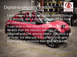 Digital-to-physical transfer.

Local Motors builds cars almost entirely through
3-D printing, with a design crowdsourced from
an online community.

It can build a new model from scratch in a year,
far less than the industry average of six.

Vauxhall and GM, among others, still bend a lot
of metal, but also use 3-D printing and rapid
prototyping to minimize their time to market.
 