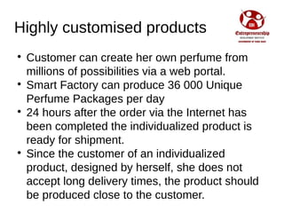 Highly customised products

Customer can create her own perfume from
millions of possibilities via a web portal.

Smart Factory can produce 36 000 Unique
Perfume Packages per day

24 hours after the order via the Internet has
been completed the individualized product is
ready for shipment.

Since the customer of an individualized
product, designed by herself, she does not
accept long delivery times, the product should
be produced close to the customer.
 