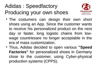 Adidas : Speedfactory
Producing your own shoes

The costumers can design their own short
shoes using an App. Since the customer wants
to receive his personalized product on the next
day or faster, long logistic chains from low-
wage countriesare no longer acceptable in the
era of mass customization.

Thus, Adidas decided to open various "Speed
Factories" for personalized shoes in Germany
close to the customer, using Cyber-physical
production systems (CPPS).
 