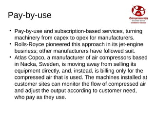 Pay-by-use

Pay-by-use and subscription-based services, turning
machinery from capex to opex for manufacturers.

Rolls-Royce pioneered this approach in its jet-engine
business; other manufacturers have followed suit.

Atlas Copco, a manufacturer of air compressors based
in Nacka, Sweden, is moving away from selling its
equipment directly, and, instead, is billing only for the
compressed air that is used. The machines installed at
customer sites can monitor the flow of compressed air
and adjust the output according to customer need,
who pay as they use.
 