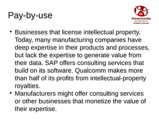 Pay-by-use

Businesses that license intellectual property.
Today, many manufacturing companies have
deep expertise in their products and processes,
but lack the expertise to generate value from
their data. SAP offers consulting services that
build on its software. Qualcomm makes more
than half of its profits from intellectual-property
royalties.

Manufacturers might offer consulting services
or other businesses that monetize the value of
their expertise.
 