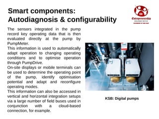 Smart components:
Autodiagnosis & configurability
The sensors integrated in the pump
record key operating data that is then
evaluated directly at the pump by
PumpMeter.
This information is used to automatically
adapt operation to changing operating
conditions and to optimise operation
through PumpDrive.
On-site displays or mobile terminals can
be used to determine the operating point
of the pump, identify optimisation
potential and adapt and reconfigure
operating modes.
This information can also be accessed in
vertical and horizontal integration setups
via a large number of field buses used in
conjunction with a cloud-based
connection, for example.
KSB: Digital pumps
 
