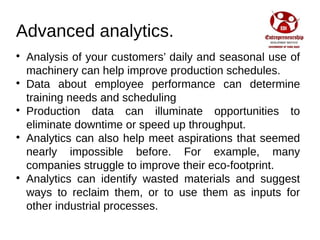 Advanced analytics.

Analysis of your customers’ daily and seasonal use of
machinery can help improve production schedules.

Data about employee performance can determine
training needs and scheduling

Production data can illuminate opportunities to
eliminate downtime or speed up throughput.

Analytics can also help meet aspirations that seemed
nearly impossible before. For example, many
companies struggle to improve their eco-footprint.

Analytics can identify wasted materials and suggest
ways to reclaim them, or to use them as inputs for
other industrial processes.
 